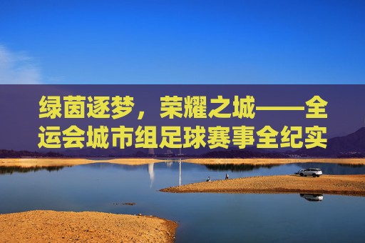 绿茵逐梦，荣耀之城——全运会城市组足球赛事全纪实