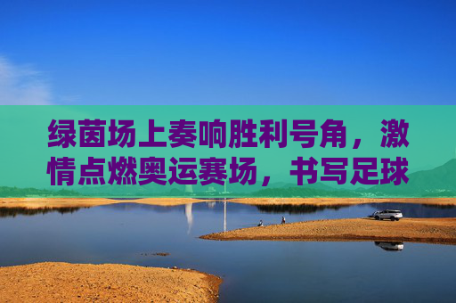 绿茵场上奏响胜利号角，激情点燃奥运赛场，书写足球开门红