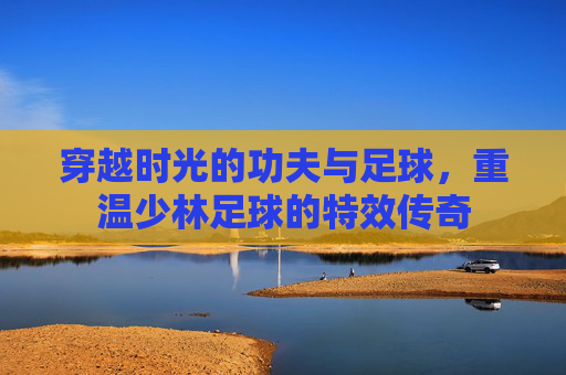 穿越时光的功夫与足球,重温少林足球的特效传奇