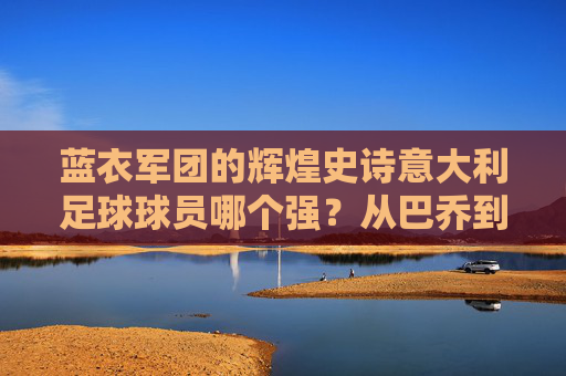 蓝衣军团的辉煌史诗意大利足球球员哪个强？从巴乔到多纳鲁马，谁才是你心中的最强者？