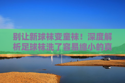 别让新球袜变童袜！深度解析足球袜洗了容易缩小的真相与急救指南