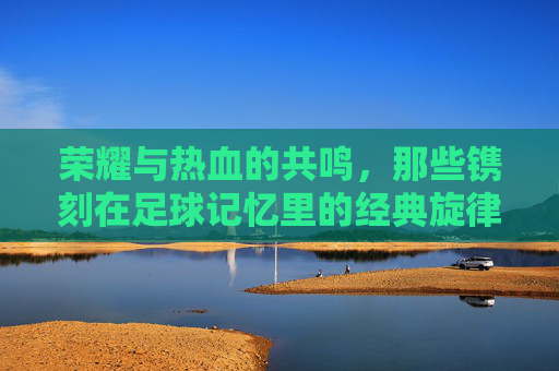 荣耀与热血的共鸣，那些镌刻在足球记忆里的经典旋律