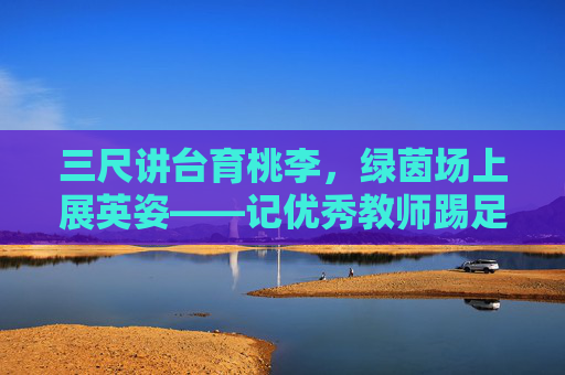 三尺讲台育桃李,绿茵场上展英姿——记优秀教师踢足球的动人瞬间