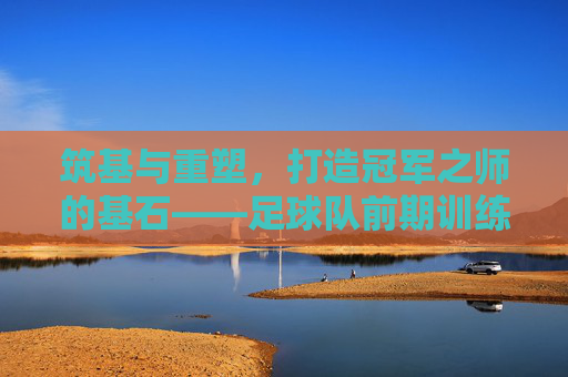 筑基与重塑，打造冠军之师的基石——足球队前期训练计划全攻略