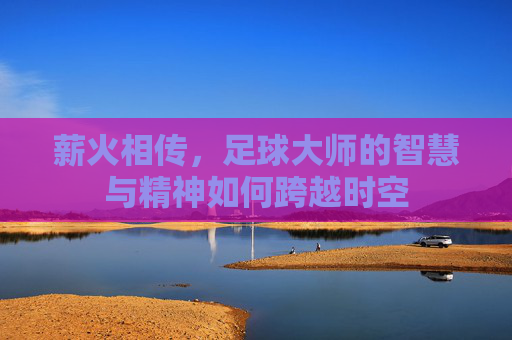 薪火相传,足球大师的智慧与精神如何跨越时空
