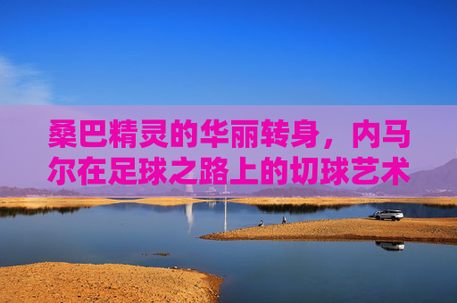 桑巴精灵的华丽转身，内马尔在足球之路上的切球艺术