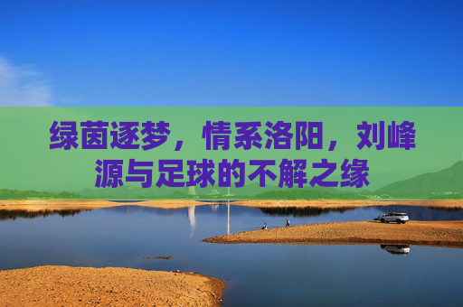 绿茵逐梦，情系洛阳，刘峰源与足球的不解之缘