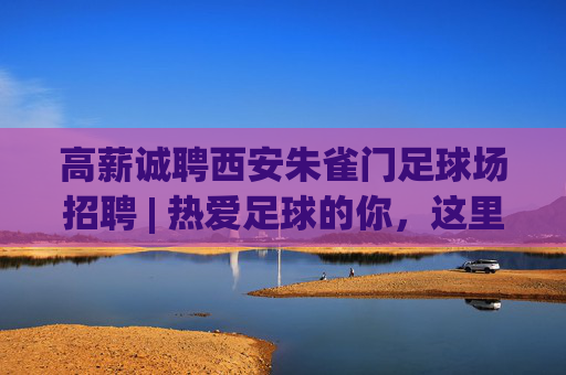 高薪诚聘西安朱雀门足球场招聘 | 热爱足球的你，这里有一份绿茵梦想等你来兑现！