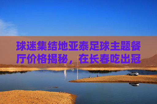 球迷集结地亚泰足球主题餐厅价格揭秘，在长春吃出冠军味儿！