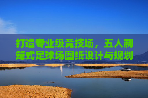 打造专业级竞技场,五人制笼式足球场图纸设计与规划全指南