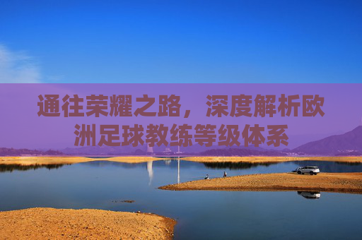 通往荣耀之路，深度解析欧洲足球教练等级体系