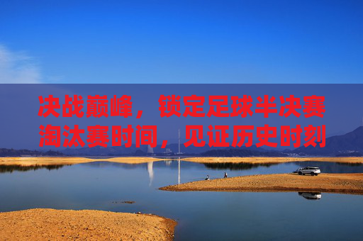 决战巅峰，锁定足球半决赛淘汰赛时间，见证历史时刻