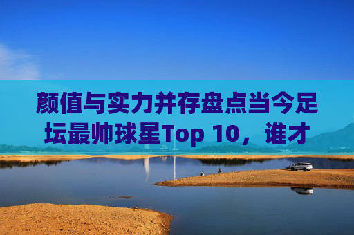 颜值与实力并存盘点当今足坛最帅球星Top 10,谁才是你的梦中情人?