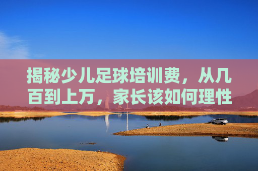 揭秘少儿足球培训费,从几百到上万,家长该如何理性选择?