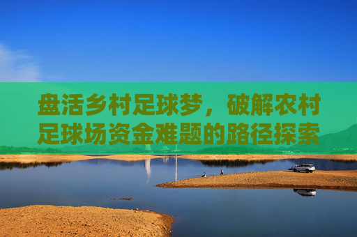 盘活乡村足球梦，破解农村足球场资金难题的路径探索