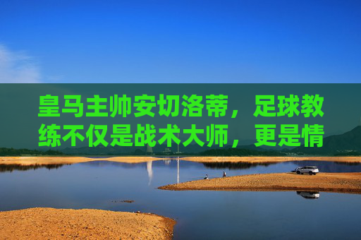 皇马主帅安切洛蒂，足球教练不仅是战术大师，更是情绪的摆渡人