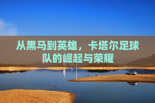 从黑马到英雄，卡塔尔足球队的崛起与荣耀