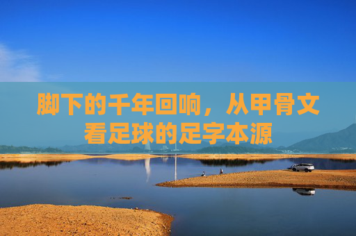 脚下的千年回响，从甲骨文看足球的足字本源