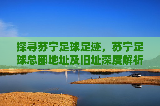 探寻苏宁足球足迹，苏宁足球总部地址及旧址深度解析