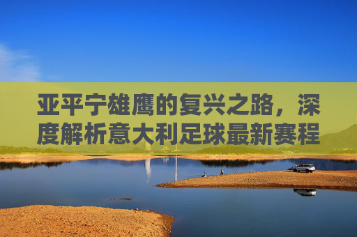 亚平宁雄鹰的复兴之路，深度解析意大利足球最新赛程与核心阵容