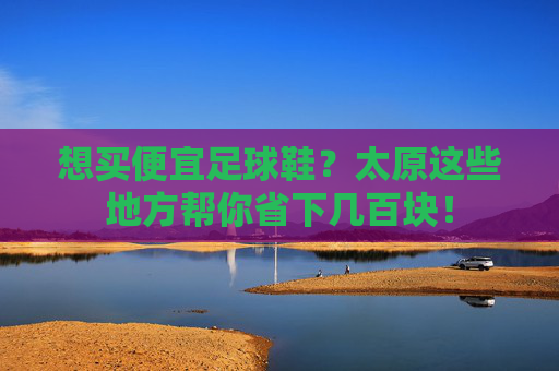 想买便宜足球鞋？太原这些地方帮你省下几百块！