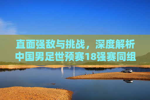 直面强敌与挑战，深度解析中国男足世预赛18强赛同组对手排名