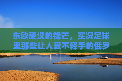 东欧硬汉的锋芒，实况足球里那些让人爱不释手的俄罗斯小将