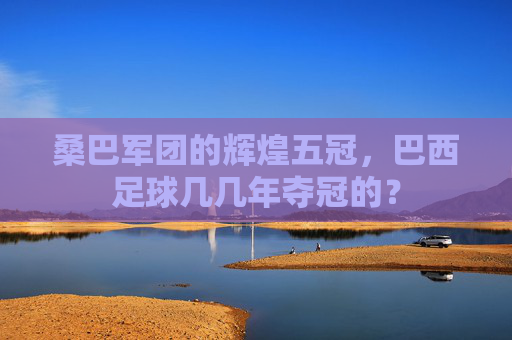 桑巴军团的辉煌五冠，巴西足球几几年夺冠的？