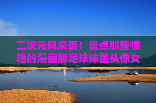 二次元风来袭！盘点那些惊艳的漫画版足球球星头像女