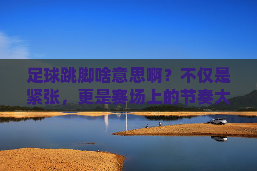 足球跳脚啥意思啊?不仅是紧张,更是赛场上的节奏大师