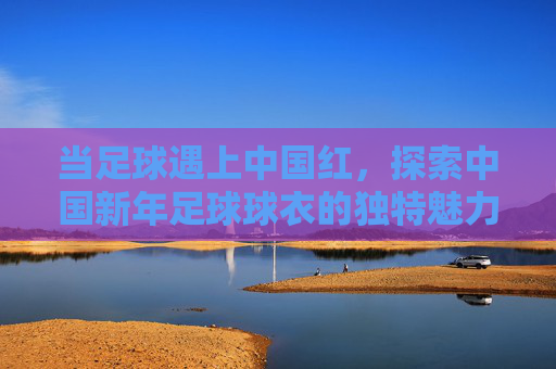 当足球遇上中国红，探索中国新年足球球衣的独特魅力