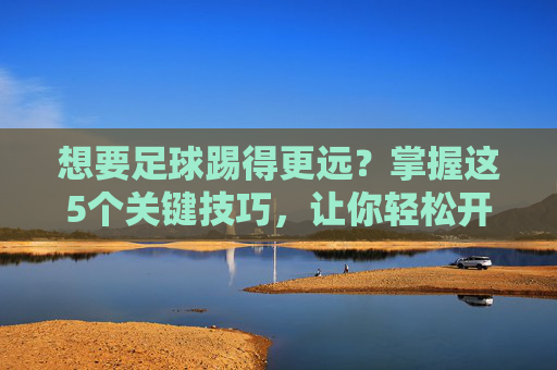 想要足球踢得更远?掌握这5个关键技巧,让你轻松开出超远距离重炮