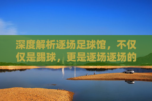 深度解析逐场足球馆，不仅仅是踢球，更是逐场逐场的热爱与体验