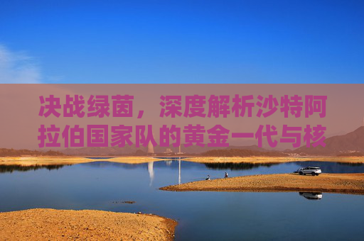决战绿茵，深度解析沙特阿拉伯国家队的黄金一代与核心阵容