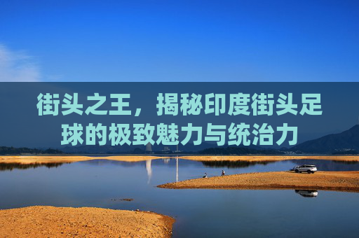 街头之王，揭秘印度街头足球的极致魅力与统治力