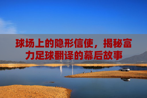 球场上的隐形信使，揭秘富力足球翻译的幕后故事