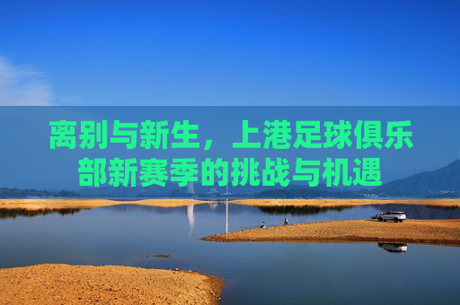 离别与新生，上港足球俱乐部新赛季的挑战与机遇