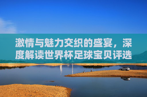 激情与魅力交织的盛宴，深度解读世界杯足球宝贝评选背后的文化符号