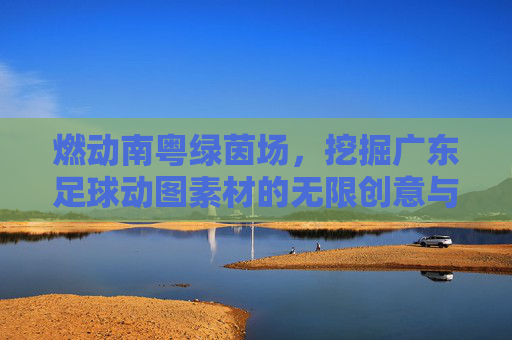 燃动南粤绿茵场,挖掘广东足球动图素材的无限创意与应用