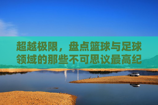 超越极限，盘点篮球与足球领域的那些不可思议最高纪录