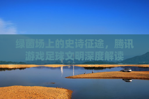 绿茵场上的史诗征途,腾讯游戏足球文明深度解读