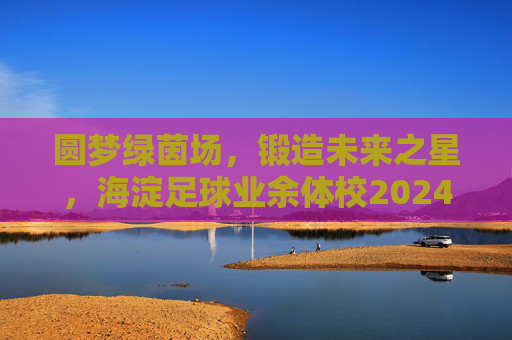 圆梦绿茵场，锻造未来之星，海淀足球业余体校2024年招生正式启动