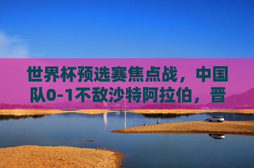 世界杯预选赛焦点战,中国队0-1不敌沙特阿拉伯,晋级之路挑战重重