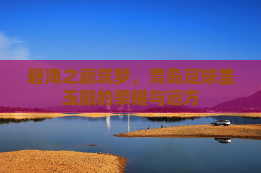 碧海之巅筑梦,青岛足球盖玉殿的荣耀与远方