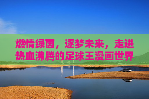 燃情绿茵，逐梦未来，走进热血沸腾的足球王漫画世界