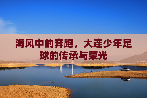 海风中的奔跑，大连少年足球的传承与荣光
