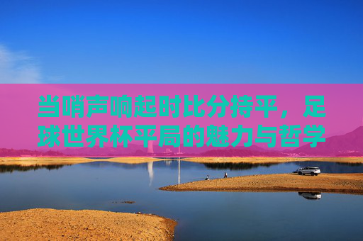 当哨声响起时比分持平,足球世界杯平局的魅力与哲学