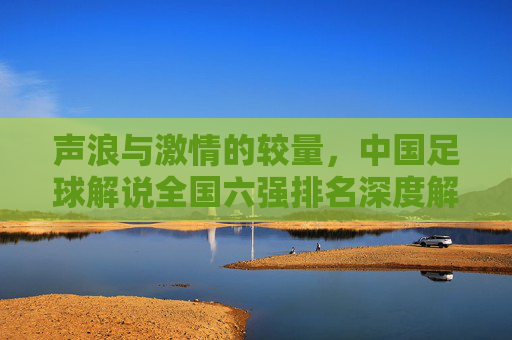 声浪与激情的较量,中国足球解说全国六强排名深度解析