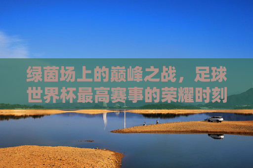 绿茵场上的巅峰之战，足球世界杯最高赛事的荣耀时刻