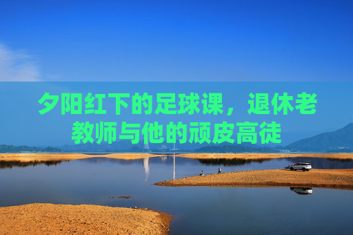 夕阳红下的足球课，退休老教师与他的顽皮高徒